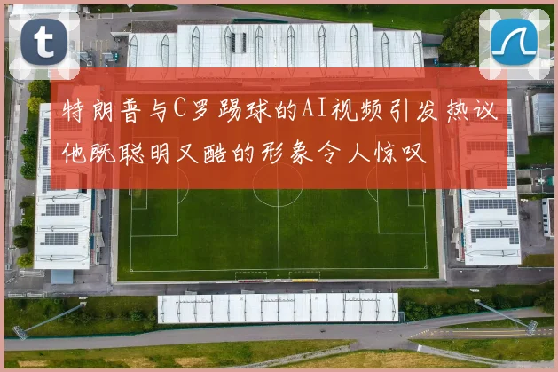 特朗普与C罗踢球的AI视频引发热议他既聪明又酷的形象令人惊叹