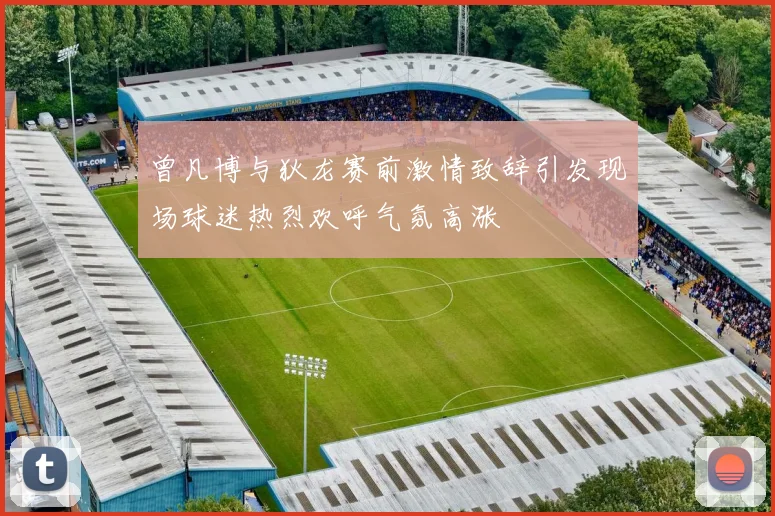曾凡博与狄龙赛前激情致辞引发现场球迷热烈欢呼气氛高涨