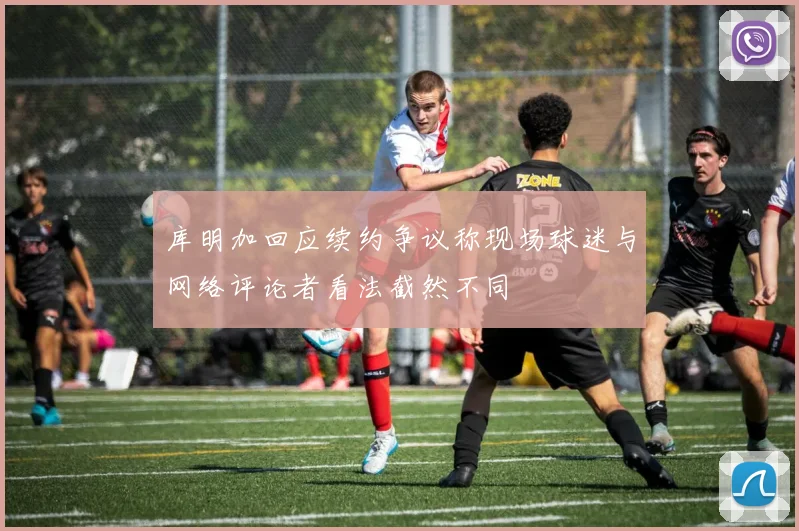 库明加回应续约争议称现场球迷与网络评论者看法截然不同