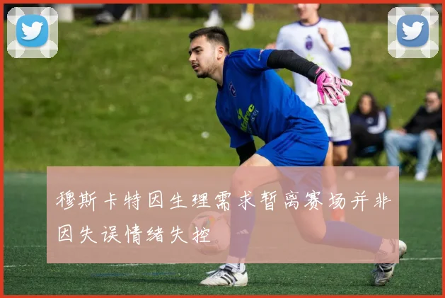 穆斯卡特因生理需求暂离赛场并非因失误情绪失控