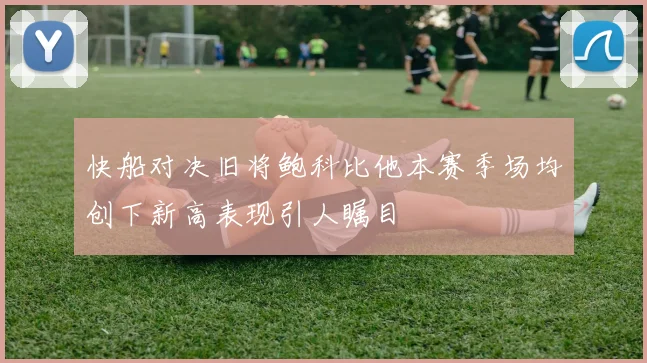 快船对决旧将鲍科比他本赛季场均创下新高表现引人瞩目