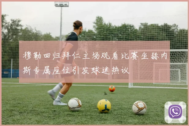 穆勒回归拜仁主场观看比赛坐赫内斯专属座位引发球迷热议