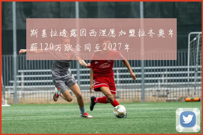 斯基拉透露因西涅愿加盟拉齐奥年薪120万欧合同至2027年