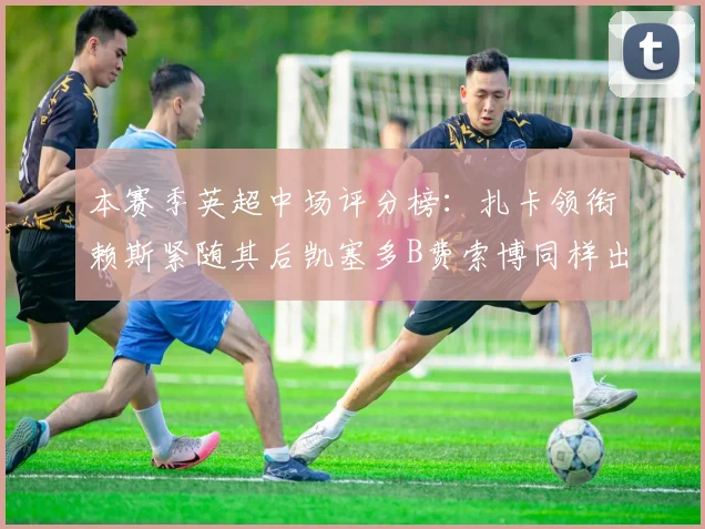 本赛季英超中场评分榜：扎卡领衔赖斯紧随其后凯塞多B费索博同样出色
