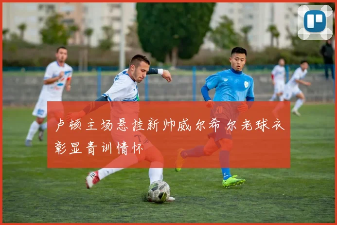 卢顿主场悬挂新帅威尔希尔老球衣彰显青训情怀