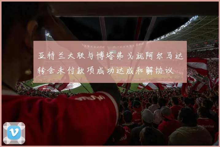 亚特兰大联与博塔弗戈就阿尔马达转会未付款项成功达成和解协议